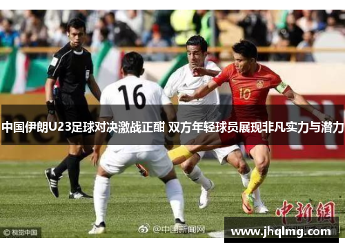 中国伊朗U23足球对决激战正酣 双方年轻球员展现非凡实力与潜力