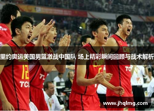 里约奥运美国男篮激战中国队 场上精彩瞬间回顾与战术解析